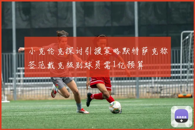 小克伦克探讨引援策略默特萨克称签范戴克级别球员需1亿预算