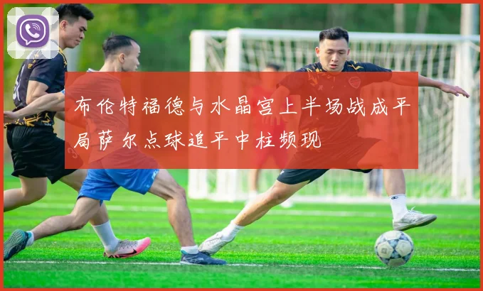布伦特福德与水晶宫上半场战成平局萨尔点球追平中柱频现