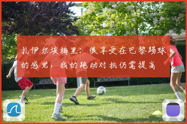 扎伊尔埃梅里：很享受在巴黎踢球的感觉，我的跑动对抗仍需提高