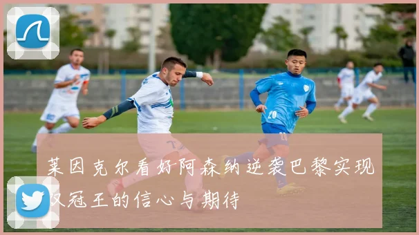 莱因克尔看好阿森纳逆袭巴黎实现双冠王的信心与期待