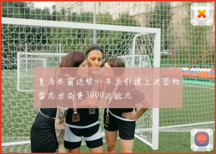 皇马冬窗连续六年无引援上次签约雷尼尔花费3000万欧元