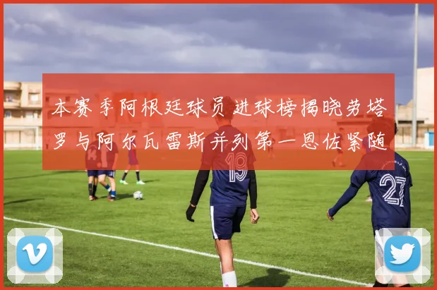 本赛季阿根廷球员进球榜揭晓劳塔罗与阿尔瓦雷斯并列第一恩佐紧随其后
