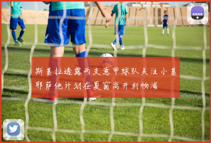 斯基拉透露两支意甲球队关注小基耶萨他计划在夏窗离开利物浦