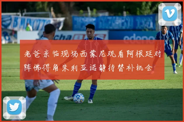 老爸亲临现场西蒙尼观看阿根廷对阵佛得角朱利亚诺静待替补机会