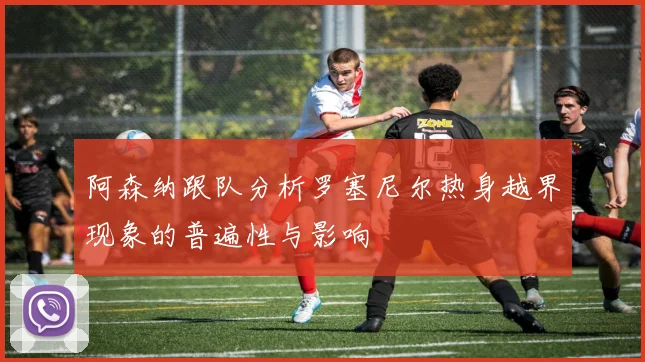 阿森纳跟队分析罗塞尼尔热身越界现象的普遍性与影响