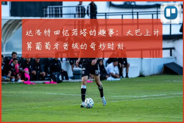 达洛特回忆若塔的趣事：大巴上计算葡萄牙晋级的奇妙时刻