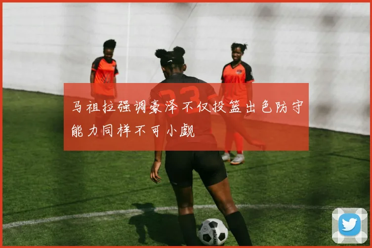马祖拉强调豪泽不仅投篮出色防守能力同样不可小觑