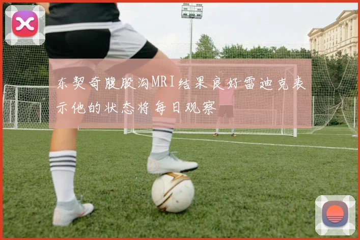 东契奇腹股沟MRI结果良好雷迪克表示他的状态将每日观察