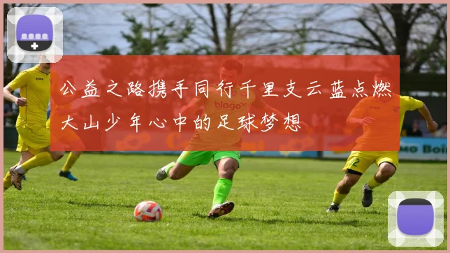 公益之路携手同行千里支云蓝点燃大山少年心中的足球梦想