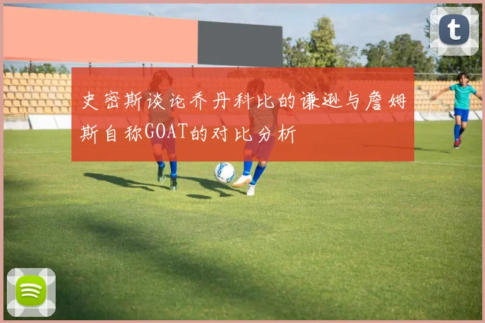 史密斯谈论乔丹科比的谦逊与詹姆斯自称GOAT的对比分析