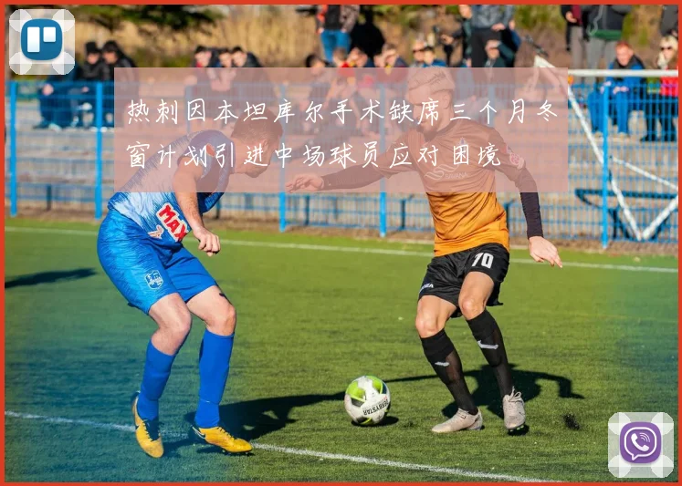 热刺因本坦库尔手术缺席三个月冬窗计划引进中场球员应对困境
