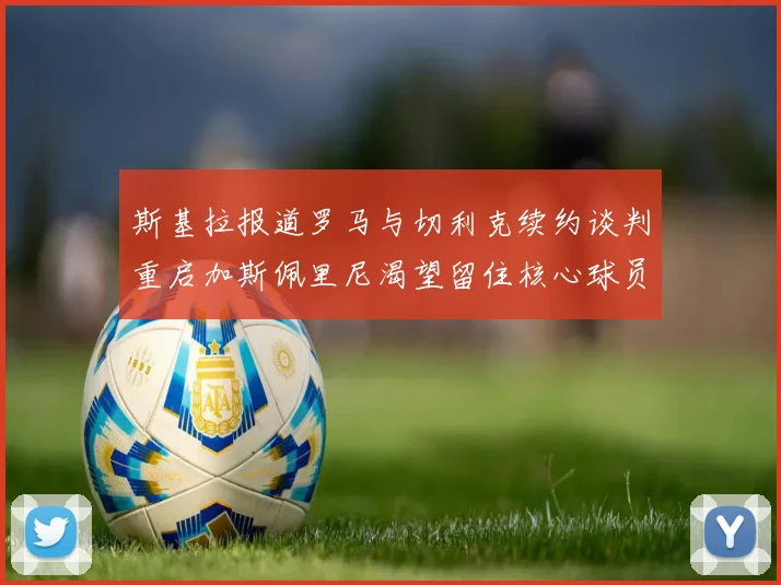 斯基拉报道罗马与切利克续约谈判重启加斯佩里尼渴望留住核心球员