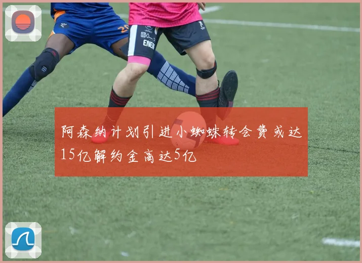 阿森纳计划引进小蜘蛛转会费或达15亿解约金高达5亿