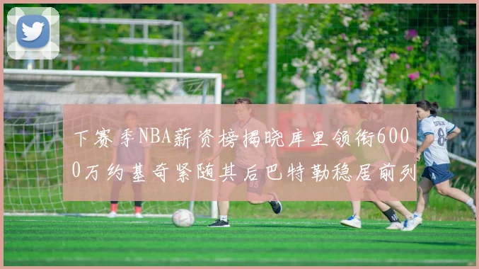 下赛季NBA薪资榜揭晓库里领衔6000万约基奇紧随其后巴特勒稳居前列