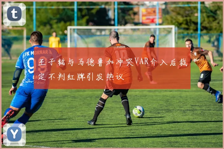 王子铭与马德鲁加冲突VAR介入后裁定不判红牌引发热议