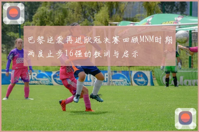 巴黎逆袭再进欧冠决赛回顾MNM时期两度止步16强的教训与启示