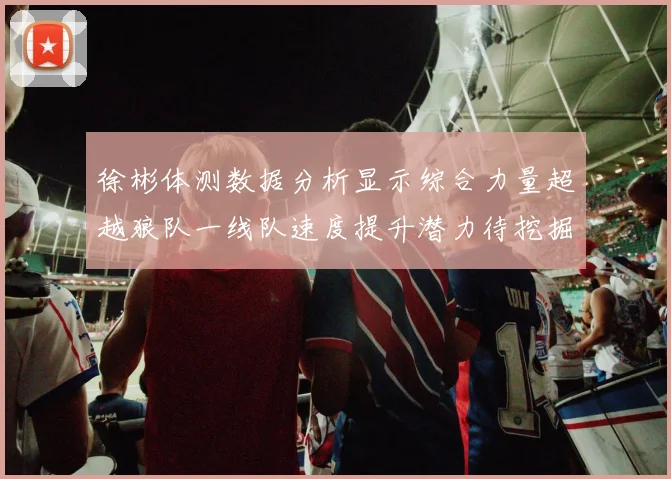 徐彬体测数据分析显示综合力量超越狼队一线队速度提升潜力待挖掘