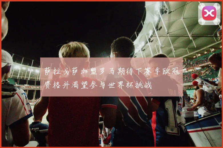 萨拉戈萨加盟罗马期待下赛季欧冠资格并渴望参与世界杯挑战